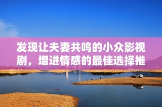 发现让夫妻共鸣的小众影视剧，增进情感的最佳选择推荐
