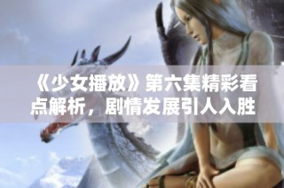 《少女播放》第六集精彩看点解析，剧情发展引人入胜