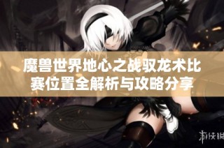 魔兽世界地心之战驭龙术比赛位置全解析与攻略分享