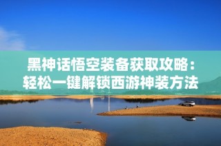 黑神话悟空装备获取攻略：轻松一键解锁西游神装方法