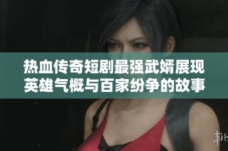 热血传奇短剧最强武婿展现英雄气概与百家纷争的故事