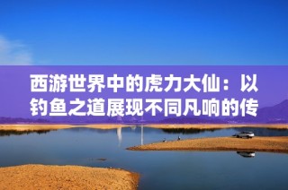 西游世界中的虎力大仙：以钓鱼之道展现不同凡响的传奇旅程