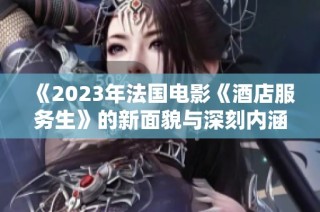 《2023年法国电影《酒店服务生》的新面貌与深刻内涵》
