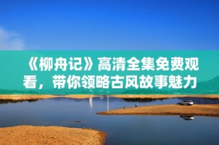 《柳舟记》高清全集免费观看，带你领略古风故事魅力