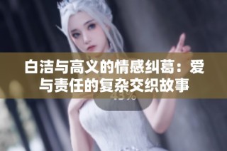 白洁与高义的情感纠葛：爱与责任的复杂交织故事