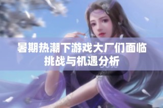 暑期热潮下游戏大厂们面临挑战与机遇分析