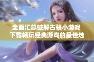全面汇总破解古装小游戏 下载畅玩经典游戏的最佳选择与推荐