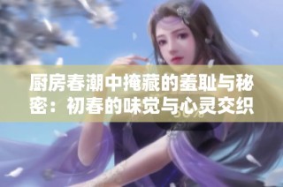 厨房春潮中掩藏的羞耻与秘密：初春的味觉与心灵交织之旅