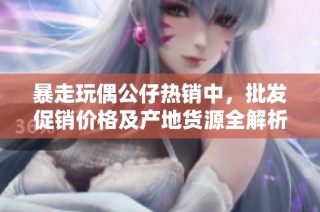 暴走玩偶公仔热销中，批发促销价格及产地货源全解析