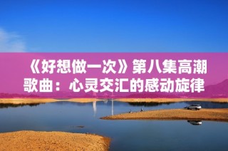 《好想做一次》第八集高潮歌曲：心灵交汇的感动旋律