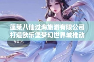 蓬莱八仙过海旅游有限公司打造欧乐堡梦幻世界城推动企业发展新机遇