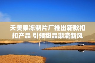 天美果冻制片厂推出新款扣扣产品 引领甜品潮流新风尚