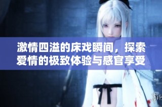 激情四溢的床戏瞬间，探索爱情的极致体验与感官享受