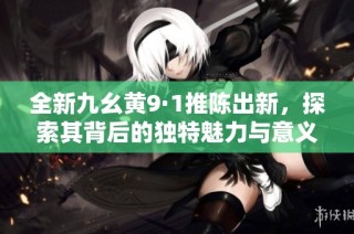 全新九幺黄9·1推陈出新，探索其背后的独特魅力与意义