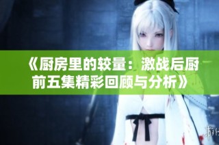 《厨房里的较量：激战后厨前五集精彩回顾与分析》