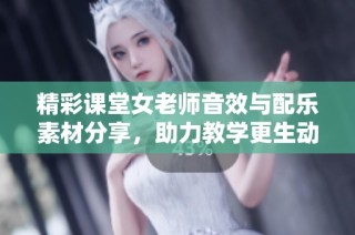 精彩课堂女老师音效与配乐素材分享，助力教学更生动