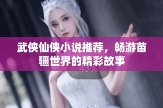 武侠仙侠小说推荐，畅游苗疆世界的精彩故事