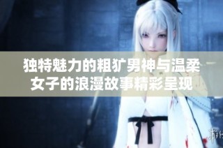 独特魅力的粗犷男神与温柔女子的浪漫故事精彩呈现