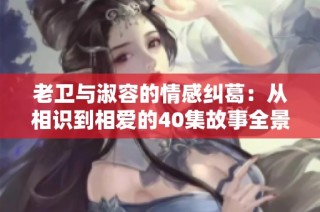 老卫与淑容的情感纠葛：从相识到相爱的40集故事全景绘卷