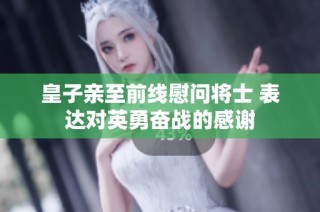 皇子亲至前线慰问将士 表达对英勇奋战的感谢