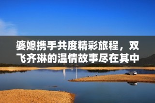 婆媳携手共度精彩旅程，双飞齐琳的温情故事尽在其中