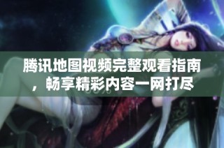 腾讯地图视频完整观看指南，畅享精彩内容一网打尽