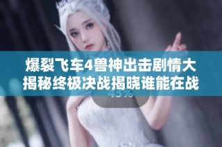 爆裂飞车4兽神出击剧情大揭秘终极决战揭晓谁能在战场上登顶称王
