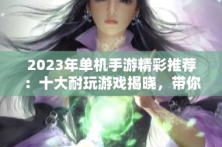 2023年单机手游精彩推荐：十大耐玩游戏揭晓，带你畅享休闲时光