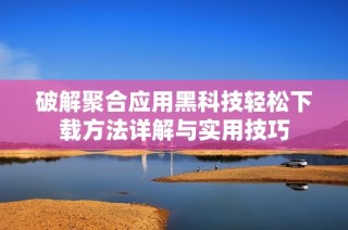破解聚合应用黑科技轻松下载方法详解与实用技巧