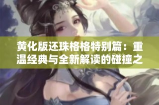 黄化版还珠格格特别篇：重温经典与全新解读的碰撞之旅