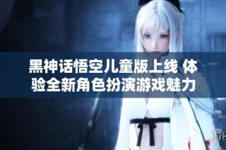 黑神话悟空儿童版上线 体验全新角色扮演游戏魅力