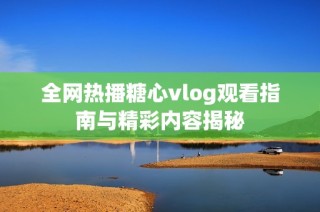 全网热播糖心vlog观看指南与精彩内容揭秘
