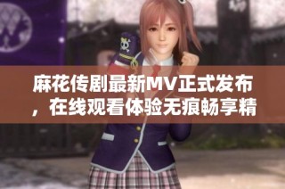 麻花传剧最新MV正式发布，在线观看体验无痕畅享精彩瞬间