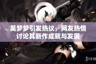 吴梦梦引发热议，网友热情讨论其新作成就与发展