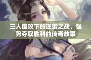 三人围攻下的逆袭之战，强势夺取胜利的传奇故事