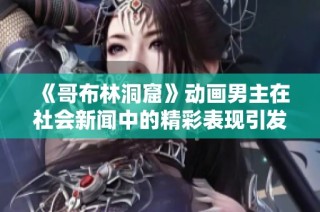 《哥布林洞窟》动画男主在社会新闻中的精彩表现引发热议