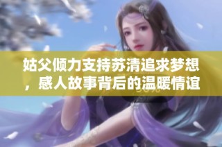 姑父倾力支持苏清追求梦想，感人故事背后的温暖情谊