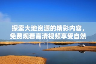 探索大地资源的精彩内容，免费观看高清视频享受自然之美