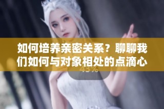 如何培养亲密关系？聊聊我们如何与对象相处的点滴心得
