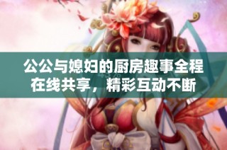 公公与媳妇的厨房趣事全程在线共享，精彩互动不断