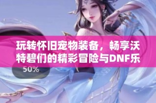 玩转怀旧宠物装备，畅享沃特碧们的精彩冒险与DNF乐趣