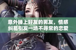 意外睡上好友的男友，情感纠葛引发一场不寻常的恋爱风波