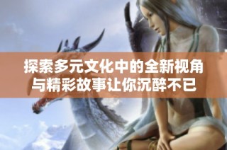 探索多元文化中的全新视角与精彩故事让你沉醉不已