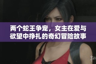 两个蛇王争宠，女主在爱与欲望中挣扎的奇幻冒险故事