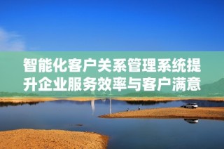 智能化客户关系管理系统提升企业服务效率与客户满意度