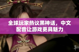 全球玩家热议黑神话，中文配音让游戏更具魅力
