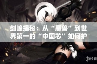 剑峰揭秘：从“魔兽”到世界第一的“中国芯”如何护航3亿用户安全