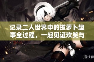 记录二人世界中的拔萝卜趣事全过程，一起见证欢笑与默契