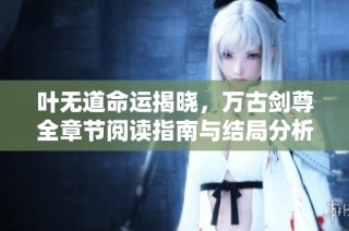 叶无道命运揭晓，万古剑尊全章节阅读指南与结局分析