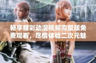 畅享精彩动漫视频完整版免费观看，尽情体验二次元魅力